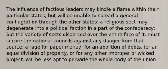 The influence of factious leaders may kindle a flame within their particular states, but will be unable to spread a general conflagration through the other states: a religious sect may degenerate into a political faction in a part of the confederacy; but the variety of sects dispersed over the entire face of it, must secure the national councils against any danger from that source: a rage for paper money, for an abolition of debts, for an equal division of property, or for any other improper or wicked project, will be less apt to pervade the whole body of the union."