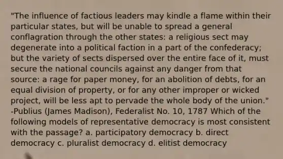 "The influence of factious leaders may kindle a flame within their particular states, but will be unable to spread a general conflagration through the other states: a religious sect may degenerate into a political faction in a part of the confederacy; but the variety of sects dispersed over the entire face of it, must secure the national councils against any danger from that source: a rage for paper money, for an abolition of debts, for an equal division of property, or for any other improper or wicked project, will be less apt to pervade the whole body of the union." -Publius (James Madison), Federalist No. 10, 1787 Which of the following models of representative democracy is most consistent with the passage? a. participatory democracy b. direct democracy c. pluralist democracy d. elitist democracy