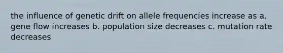 the influence of genetic drift on allele frequencies increase as a. gene flow increases b. population size decreases c. mutation rate decreases