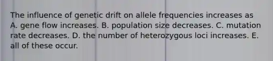 The influence of genetic drift on allele frequencies increases as A. gene flow increases. B. population size decreases. C. mutation rate decreases. D. the number of heterozygous loci increases. E. all of these occur.