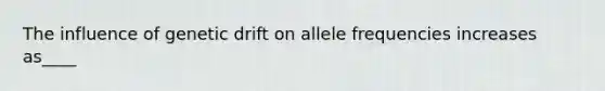 The influence of genetic drift on allele frequencies increases as____