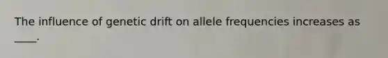 The influence of genetic drift on allele frequencies increases as ____.