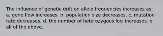 The influence of genetic drift on allele frequencies increases as: a. gene flow increases. b. population size decreases. c. mutation rate decreases. d. the number of heterozygous loci increases. e. all of the above.