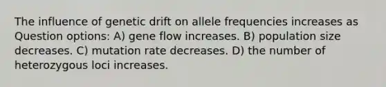 The influence of genetic drift on allele frequencies increases as Question options: A) gene flow increases. B) population size decreases. C) mutation rate decreases. D) the number of heterozygous loci increases.