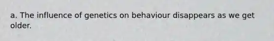 a. The influence of genetics on behaviour disappears as we get older.