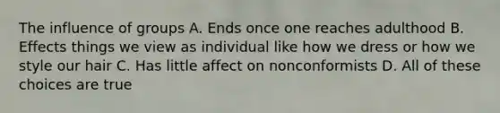 The influence of groups A. Ends once one reaches adulthood B. Effects things we view as individual like how we dress or how we style our hair C. Has little affect on nonconformists D. All of these choices are true