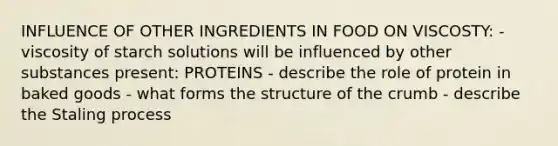 INFLUENCE OF OTHER INGREDIENTS IN FOOD ON VISCOSTY: - viscosity of starch solutions will be influenced by other substances present: PROTEINS - describe the role of protein in baked goods - what forms the structure of the crumb - describe the Staling process