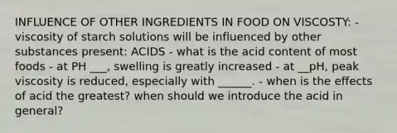 INFLUENCE OF OTHER INGREDIENTS IN FOOD ON VISCOSTY: - viscosity of starch solutions will be influenced by other substances present: ACIDS - what is the acid content of most foods - at PH ___, swelling is greatly increased - at __pH, peak viscosity is reduced, especially with ______. - when is the effects of acid the greatest? when should we introduce the acid in general?