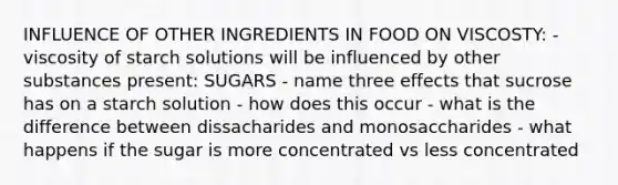 INFLUENCE OF OTHER INGREDIENTS IN FOOD ON VISCOSTY: - viscosity of starch solutions will be influenced by other substances present: SUGARS - name three effects that sucrose has on a starch solution - how does this occur - what is the difference between dissacharides and monosaccharides - what happens if the sugar is more concentrated vs less concentrated