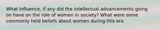 What influence, if any did the intellectual advancements going on have on the role of women in society? What were some commonly held beliefs about women during this era