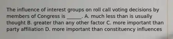 The influence of interest groups on roll call voting decisions by members of Congress is ______. A. much <a href='https://www.questionai.com/knowledge/k7BtlYpAMX-less-than' class='anchor-knowledge'>less than</a> is usually thought B. <a href='https://www.questionai.com/knowledge/ktgHnBD4o3-greater-than' class='anchor-knowledge'>greater than</a> any other factor C. more important than party affiliation D. more important than constituency influences