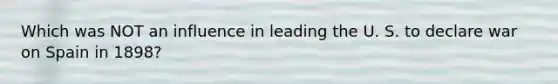 Which was NOT an influence in leading the U. S. to declare war on Spain in 1898?