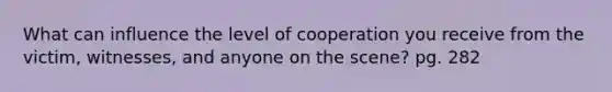 What can influence the level of cooperation you receive from the victim, witnesses, and anyone on the scene? pg. 282