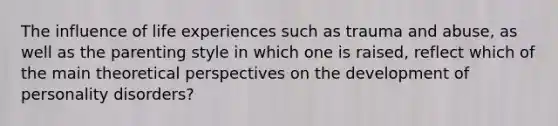 The influence of life experiences such as trauma and abuse, as well as the parenting style in which one is raised, reflect which of the main theoretical perspectives on the development of personality disorders?