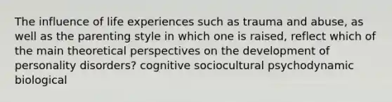 The influence of life experiences such as trauma and abuse, as well as the parenting style in which one is raised, reflect which of the main theoretical perspectives on the development of personality disorders? cognitive sociocultural psychodynamic biological