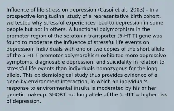 Influence of life stress on depression (Caspi et al., 2003) - In a prospective-longitudinal study of a representative birth cohort, we tested why stressful experiences lead to depression in some people but not in others. A functional polymorphism in the promoter region of the serotonin transporter (5-HT T) gene was found to moderate the influence of stressful life events on depression. Individuals with one or two copies of the short allele of the 5-HT T promoter polymorphism exhibited more depressive symptoms, diagnosable depression, and suicidality in relation to stressful life events than individuals homozygous for the long allele. This epidemiological study thus provides evidence of a gene-by-environment interaction, in which an individual's response to environmental insults is moderated by his or her genetic makeup. SHORT not long allele of the 5-HTT = higher risk of depression.