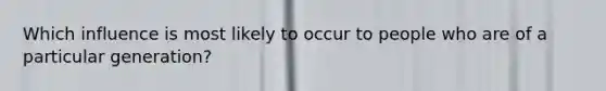 Which influence is most likely to occur to people who are of a particular generation?