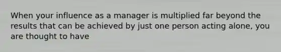 When your influence as a manager is multiplied far beyond the results that can be achieved by just one person acting alone, you are thought to have