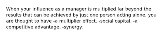 When your influence as a manager is multiplied far beyond the results that can be achieved by just one person acting alone, you are thought to have -a multiplier effect. -social capital. -a competitive advantage. -synergy.