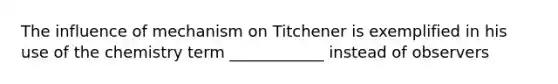 The influence of mechanism on Titchener is exemplified in his use of the chemistry term ____________ instead of observers