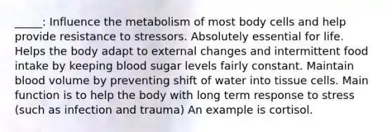 _____: Influence the metabolism of most body cells and help provide resistance to stressors. Absolutely essential for life. Helps the body adapt to external changes and intermittent food intake by keeping blood sugar levels fairly constant. Maintain blood volume by preventing shift of water into tissue cells. Main function is to help the body with long term response to stress (such as infection and trauma) An example is cortisol.