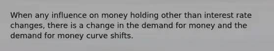 When any influence on money holding other than interest rate changes, there is a change in <a href='https://www.questionai.com/knowledge/klIDlybqd8-the-demand-for-money' class='anchor-knowledge'>the demand for money</a> and the demand for money curve shifts.