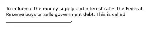 To influence the money supply and interest rates the Federal Reserve buys or sells government debt. This is called _____________________________.