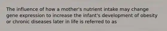 The influence of how a mother's nutrient intake may change gene expression to increase the infant's development of obesity or chronic diseases later in life is referred to as