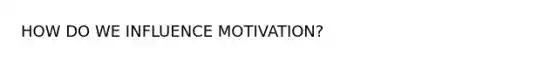 HOW DO WE INFLUENCE MOTIVATION?