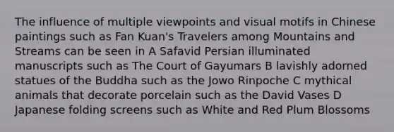 The influence of multiple viewpoints and visual motifs in Chinese paintings such as Fan Kuan's Travelers among Mountains and Streams can be seen in A Safavid Persian illuminated manuscripts such as The Court of Gayumars B lavishly adorned statues of the Buddha such as the Jowo Rinpoche C mythical animals that decorate porcelain such as the David Vases D Japanese folding screens such as White and Red Plum Blossoms