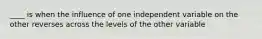 ____ is when the influence of one independent variable on the other reverses across the levels of the other variable