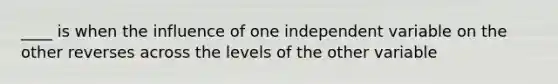 ____ is when the influence of one independent variable on the other reverses across the levels of the other variable