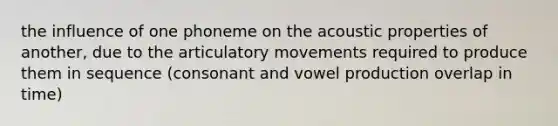 the influence of one phoneme on the acoustic properties of another, due to the articulatory movements required to produce them in sequence (consonant and vowel production overlap in time)