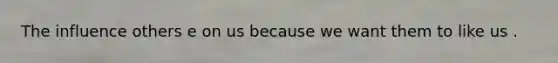 The influence others e on us because we want them to like us .