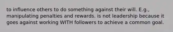 to influence others to do something against their will. E.g., manipulating penalties and rewards. is not leadership because it goes against working WITH followers to achieve a common goal.