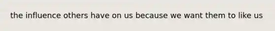 the influence others have on us because we want them to like us