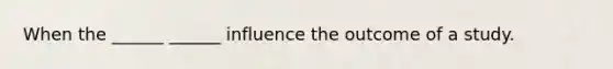 When the ______ ______ influence the outcome of a study.