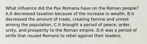 What influence did the Pax Romana have on the Roman people? A.It decreased taxation because of the increase in wealth. B.It decreased the amount of trade, creating famine and unrest among the population. C.It brought a period of peace, order, unity, and prosperity to the Roman empire. D.It was a period of strife that roused Romans to rebel against their leaders.