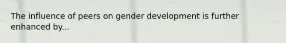 The influence of peers on gender development is further enhanced by...