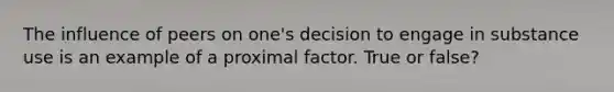 The influence of peers on one's decision to engage in substance use is an example of a proximal factor. True or false?