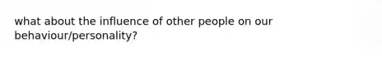 what about the influence of other people on our behaviour/personality?