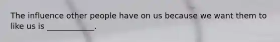 The influence other people have on us because we want them to like us is ____________.