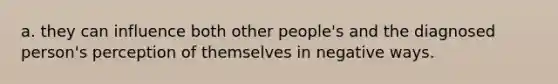 a. they can influence both other people's and the diagnosed person's perception of themselves in negative ways.