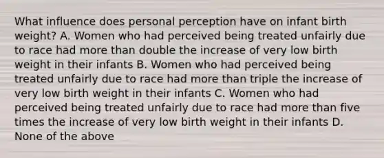 What influence does personal perception have on infant birth weight? A. Women who had perceived being treated unfairly due to race had more than double the increase of very low birth weight in their infants B. Women who had perceived being treated unfairly due to race had more than triple the increase of very low birth weight in their infants C. Women who had perceived being treated unfairly due to race had more than five times the increase of very low birth weight in their infants D. None of the above