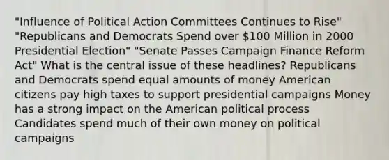 "Influence of Political Action Committees Continues to Rise" "Republicans and Democrats Spend over 100 Million in 2000 Presidential Election" "Senate Passes Campaign Finance Reform Act" What is the central issue of these headlines? Republicans and Democrats spend equal amounts of money American citizens pay high taxes to support presidential campaigns Money has a strong impact on the American political process Candidates spend much of their own money on political campaigns