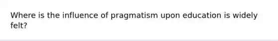 Where is the influence of pragmatism upon education is widely felt?