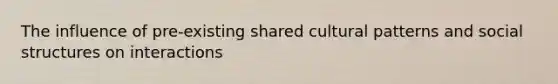 The influence of pre-existing shared cultural patterns and social structures on interactions