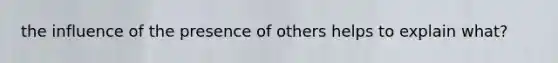 the influence of the presence of others helps to explain what?