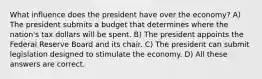 What influence does the president have over the economy? A) The president submits a budget that determines where the nation's tax dollars will be spent. B) The president appoints the Federal Reserve Board and its chair. C) The president can submit legislation designed to stimulate the economy. D) All these answers are correct.