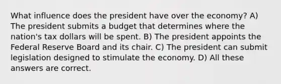 What influence does the president have over the economy? A) The president submits a budget that determines where the nation's tax dollars will be spent. B) The president appoints the Federal Reserve Board and its chair. C) The president can submit legislation designed to stimulate the economy. D) All these answers are correct.